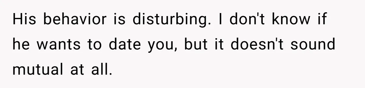 His behavior is disturbing. I don't know if he wants to date you, but it doesn't sound mutual at all.