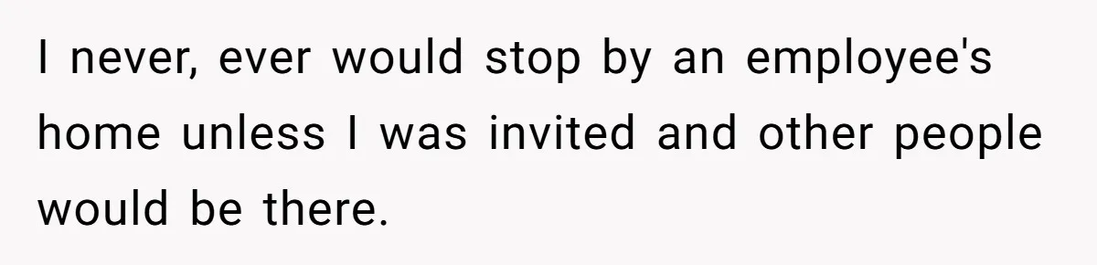I never, ever would stop by an employee's home unless I was invited and other people would be there.