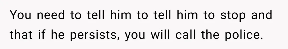 You need to tell him to tell him to stop and that if he persists, you will call the police.