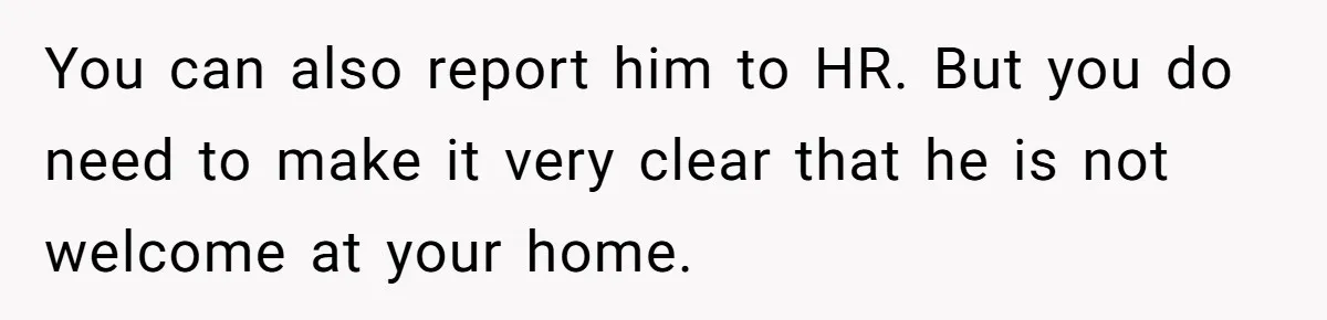 You can also report him to HR. But you do need to make it very clear that he is not welcome at your home.