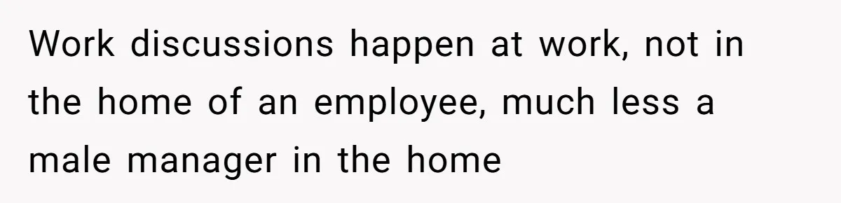Work discussions happen at work, not in the home of an employee, much less a male manager in the home