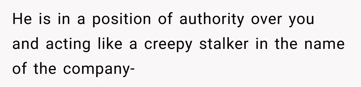He is in a position of authority over you and acting like a creepy stalker in the name of the company-