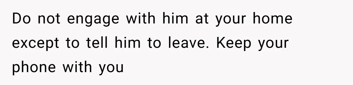 Do not engage with him at your home except to tell him to leave. Keep your phone with you