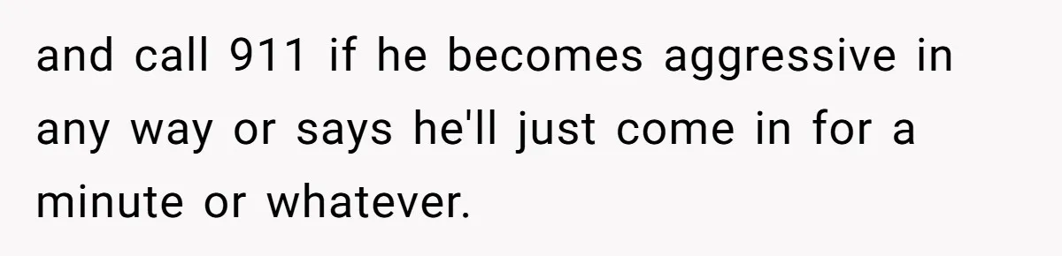 and call 911 if he becomes aggressive in any way or says he'll just come in for a minute or whatever.
