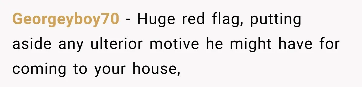 Georgeyboy70 − Huge red flag, putting aside any ulterior motive he might have for coming to your house,