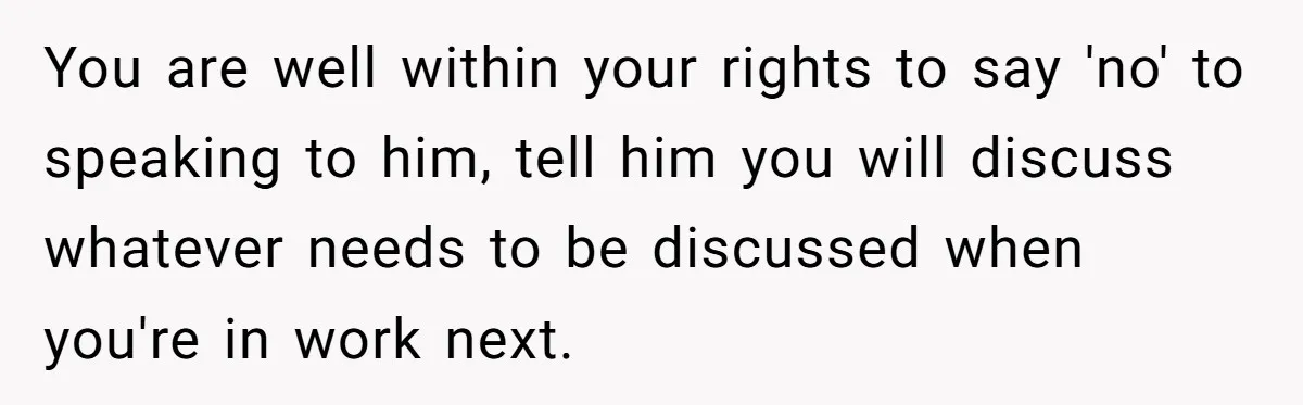 You are well within your rights to say 'no' to speaking to him, tell him you will discuss whatever needs to be discussed when you're in work next.