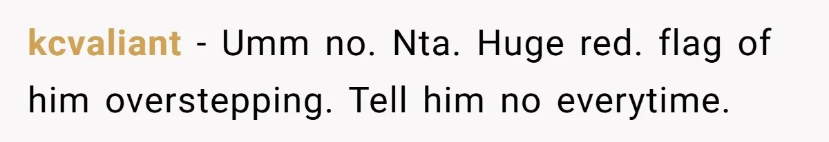 kcvaliant − Umm no. Nta. Huge red. flag of him overstepping. Tell him no everytime.
