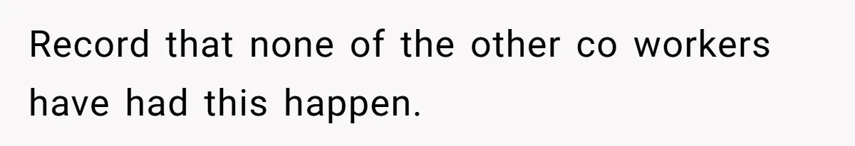 Record that none of the other co workers have had this happen.