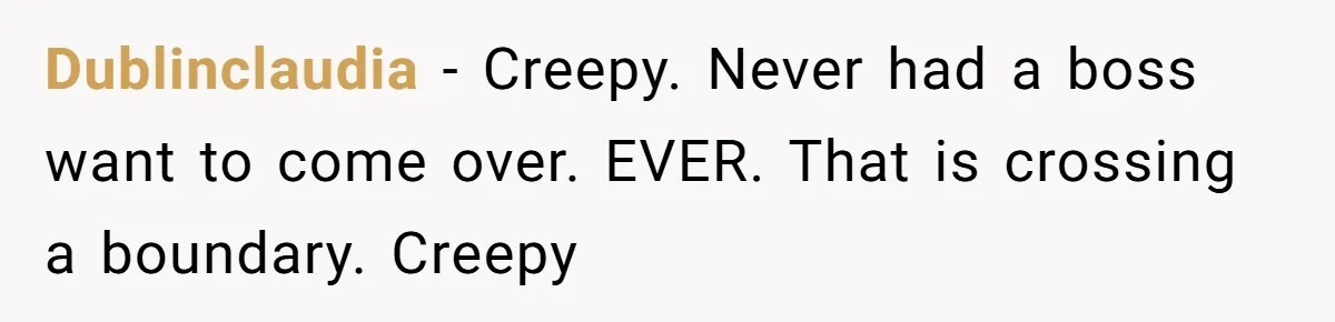 Dublinclaudia − Creepy. Never had a boss want to come over. EVER. That is crossing a boundary. Creepy