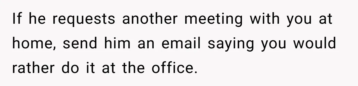 If he requests another meeting with you at home, send him an email saying you would rather do it at the office.