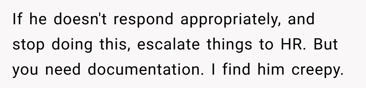 If he doesn't respond appropriately, and stop doing this, escalate things to HR. But you need documentation. I find him creepy.