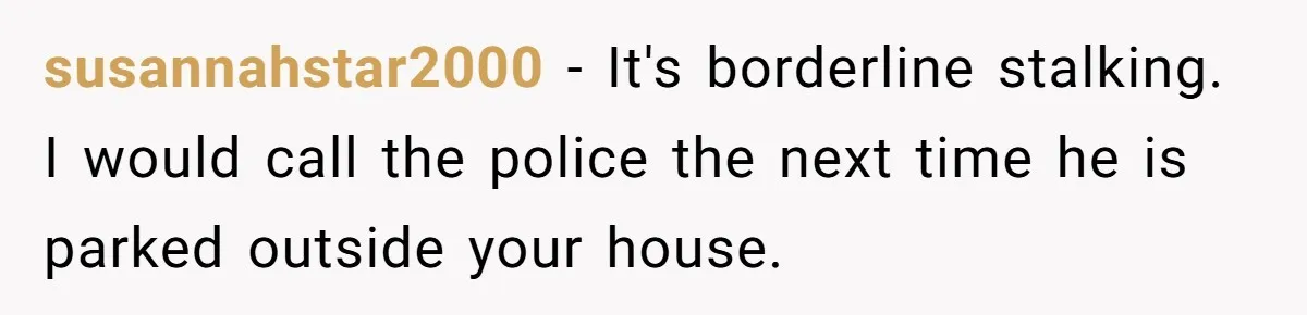 susannahstar2000 − It's borderline stalking. I would call the police the next time he is parked outside your house.