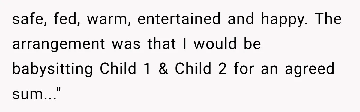 safe, fed, warm, entertained and happy. The arrangement was that I would be babysitting Child 1 & Child 2 for an agreed sum..."