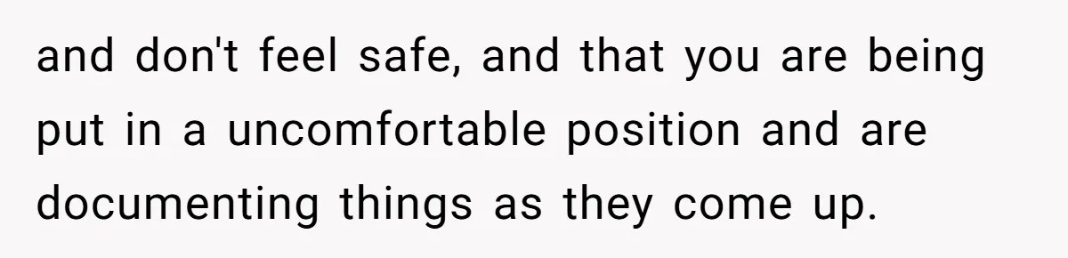 and don't feel safe, and that you are being put in a uncomfortable position and are documenting things as they come up.