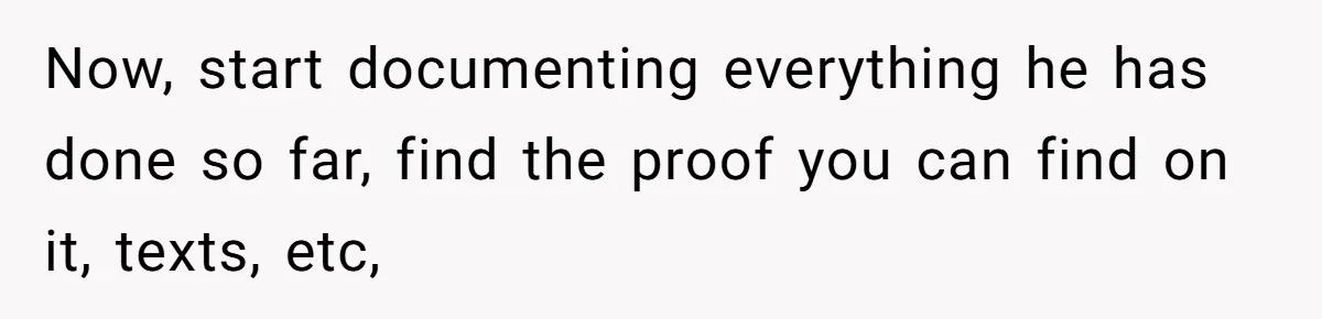 Now, start documenting everything he has done so far, find the proof you can find on it, texts, etc,