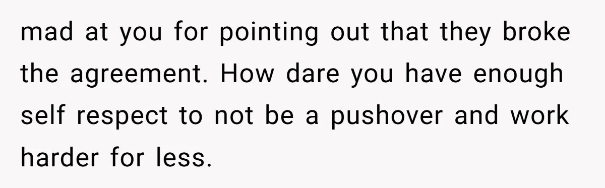 mad at you for pointing out that they broke the agreement. How dare you have enough self respect to not be a pushover and work harder for less.