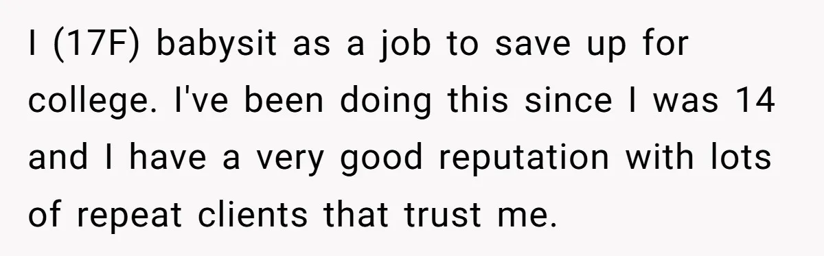 I (17F) babysit as a job to save up for college. I've been doing this since I was 14 and I have a very good reputation with lots of repeat...