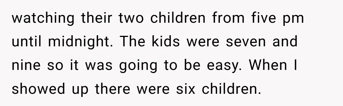 watching their two children from five pm until midnight. The kids were seven and nine so it was going to be easy. When I showed up there were six children.