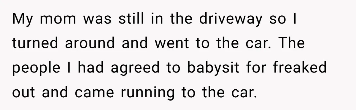 My mom was still in the driveway so I turned around and went to the car. The people I had agreed to babysit for freaked out and came running to...