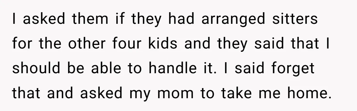 I asked them if they had arranged sitters for the other four kids and they said that I should be able to handle it. I said forget that and asked...