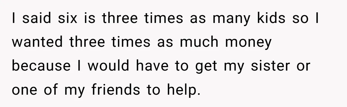 I said six is three times as many kids so I wanted three times as much money because I would have to get my sister or one of my friends...