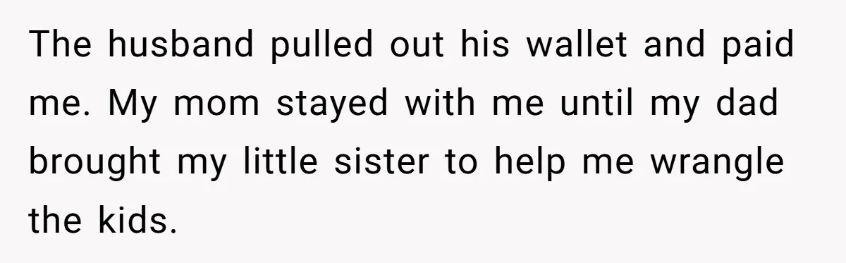 The husband pulled out his wallet and paid me. My mom stayed with me until my dad brought my little sister to help me wrangle the kids.