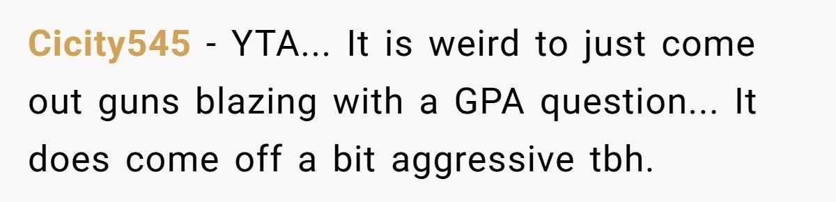 Cicity545 - YTA... It is weird to just come out guns blazing with a GPA question... It does come off a bit aggressive tbh.
