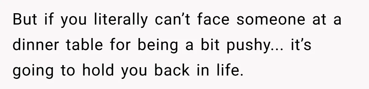 But if you literally can’t face someone at a dinner table for being a bit pushy... it’s going to hold you back in life.
