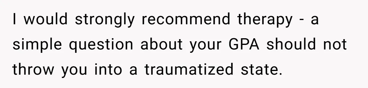 I would strongly recommend therapy - a simple question about your GPA should not throw you into a traumatized state.