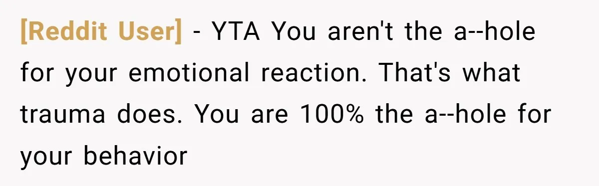 [Reddit User] - YTA You aren't the a--hole for your emotional reaction. That's what trauma does. You are 100% the a--hole for your behavior