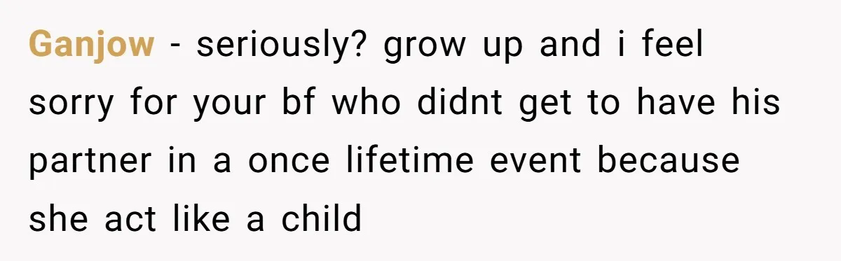 Ganjow − seriously? grow up and i feel sorry for your bf who didnt get to have his partner in a once lifetime event because she act like a child