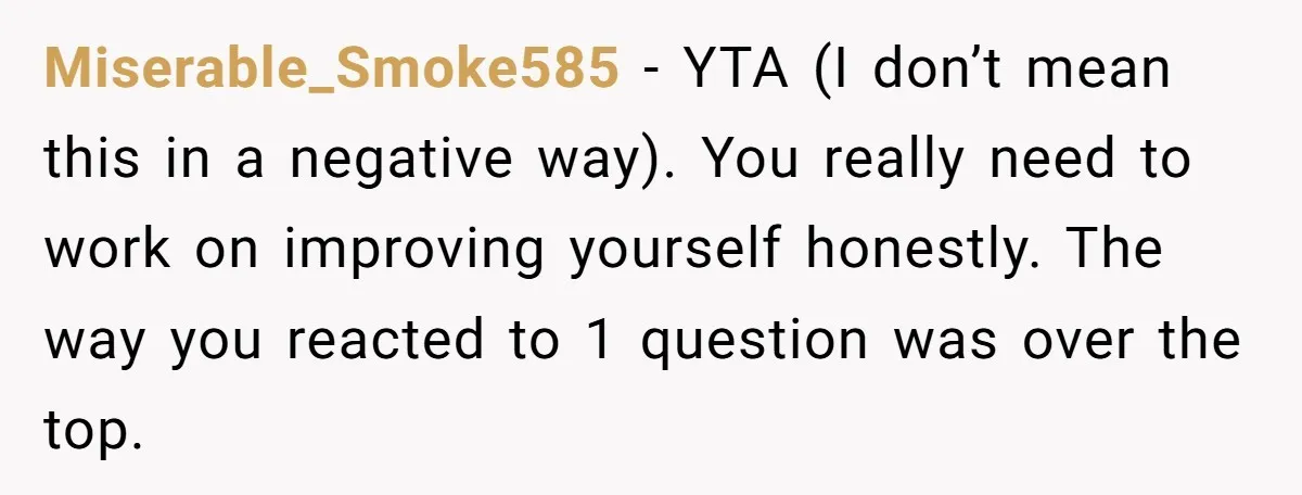 Miserable_Smoke585 − YTA (I don’t mean this in a negative way). You really need to work on improving yourself honestly. The way you reacted to 1 question was over the...