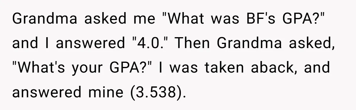 Grandma asked me "What was BF's GPA?" and I answered "4.0." Then Grandma asked, "What's your GPA?" I was taken aback, and answered mine (3.538).