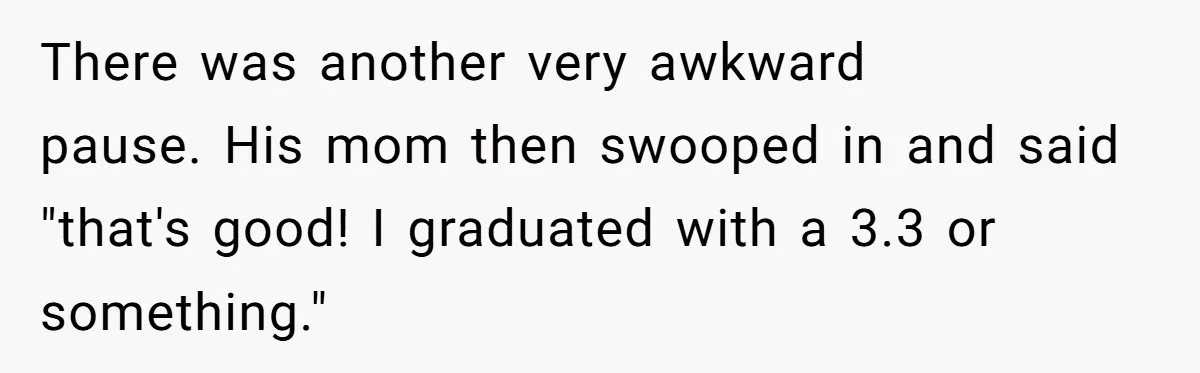 There was another very awkward pause. His mom then swooped in and said "that's good! I graduated with a 3.3 or something."