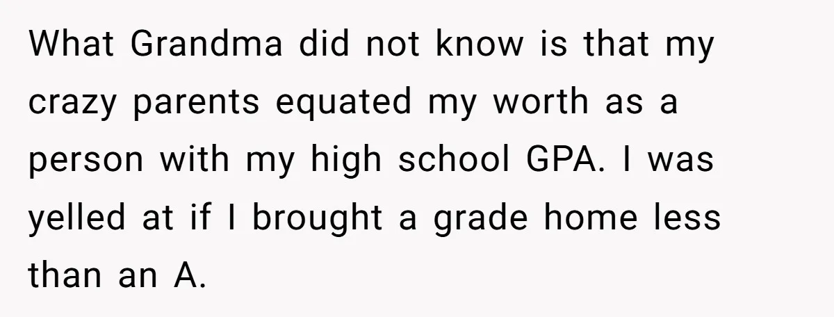 What Grandma did not know is that my crazy parents equated my worth as a person with my high school GPA. I was yelled at if I brought a grade...