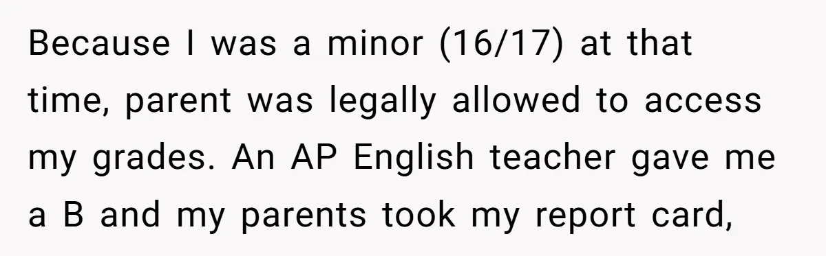 Because I was a minor (16/17) at that time, parent was legally allowed to access my grades. An AP English teacher gave me a B and my parents took my...