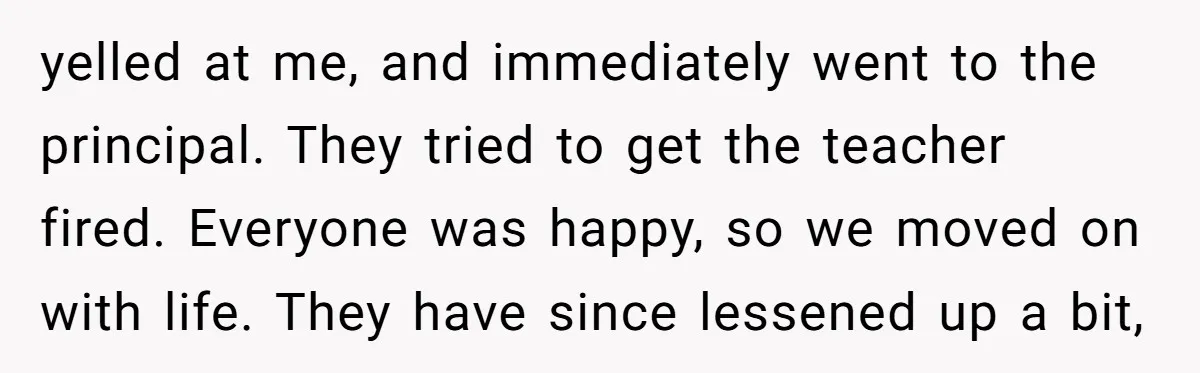 yelled at me, and immediately went to the principal. They tried to get the teacher fired. Everyone was happy, so we moved on with life. They have since lessened up...