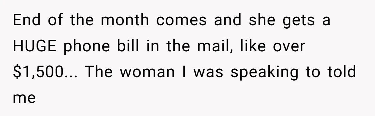 She Did His "Admin" For 17 Years; Her Revenge Came 5 Years After Divorce End of the month comes and she gets a HUGE phone bill in the mail, like over $1,500... The woman I was speaking to told me