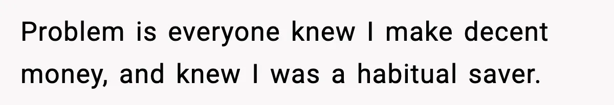 Problem is everyone knew I make decent money, and knew I was a habitual saver.