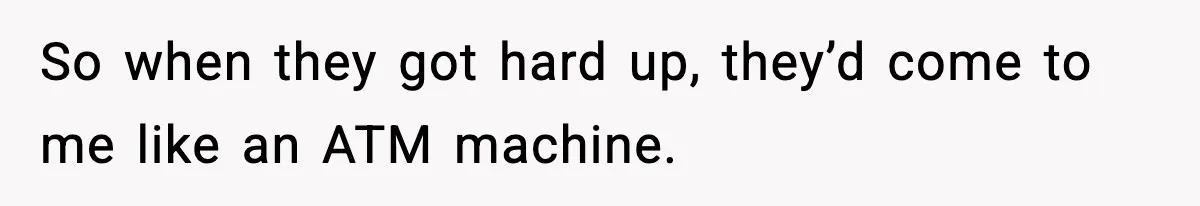 So when they got hard up, they’d come to me like an ATM machine.