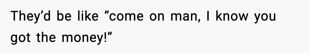 They’d be like “come on man, I know you got the money!”
