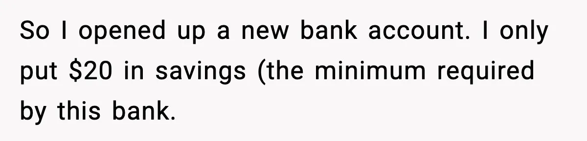 So I opened up a new bank account. I only put $20 in savings (the minimum required by this bank.