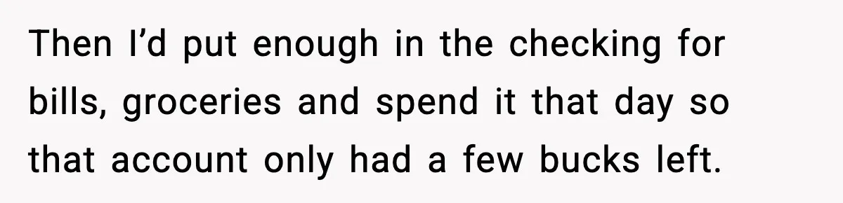 Then I’d put enough in the checking for bills, groceries and spend it that day so that account only had a few bucks left.