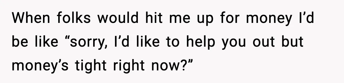 When folks would hit me up for money I’d be like “sorry, I’d like to help you out but money’s tight right now?”