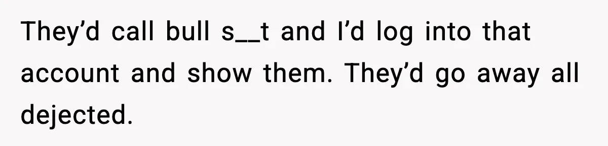 They’d call bull s__t and I’d log into that account and show them. They’d go away all dejected.