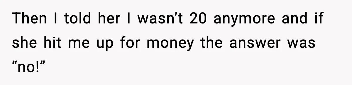 Then I told her I wasn’t 20 anymore and if she hit me up for money the answer was “no!”
