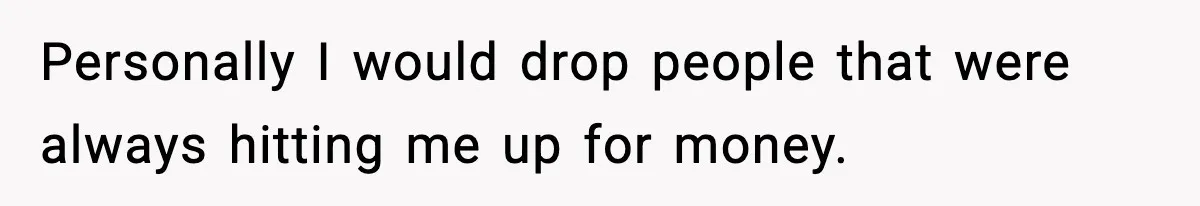 Personally I would drop people that were always hitting me up for money.
