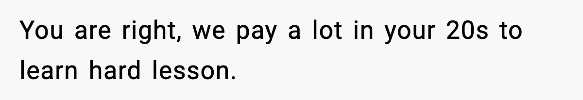 You are right, we pay a lot in your 20s to learn hard lesson.