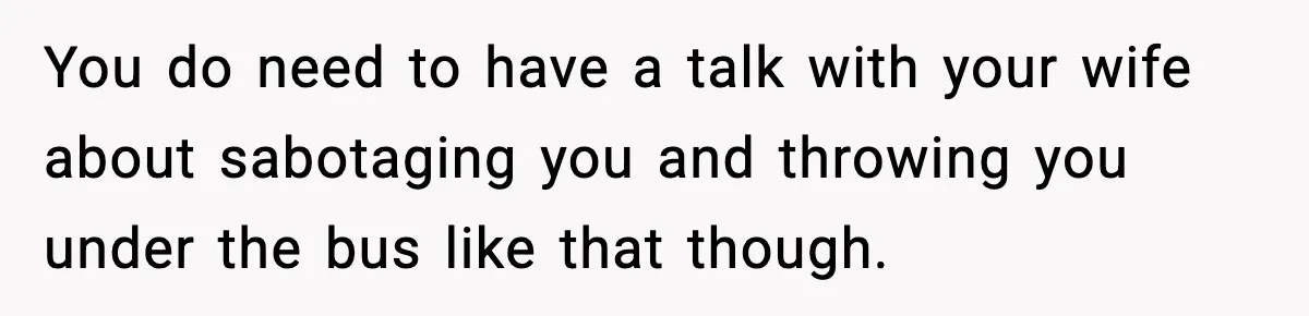 You do need to have a talk with your wife about sabotaging you and throwing you under the bus like that though.