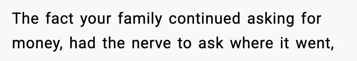 The fact your family continued asking for money, had the nerve to ask where it went,